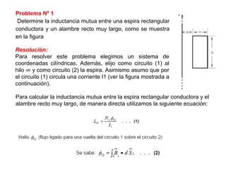 Problema Nº 1
Determine la inductancia mutua entre una espira rectangular
conductora y un alambre recto muy largo, como se muestra
en la figura
Resolución:
Para resolver este problema elegimos un sistema de
coordenadas cilíndricas. Además, elijo como circuito (1) al
hilo ∞ y como circuito (2) la espira. Asimismo asumo que por
el circuito (1) circula una corriente I1 (ver la figura mostrada a
continuación).
Para calcular la inductancia mutua entre la espira rectangular conductora y el
alambre recto muy largo, de manera directa utilizamos la siguiente ecuación:
 
