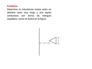 Problema
Determine la inductancia mutua entre un
alambre recto muy largo y una espira
conductora con forma de triángulo
equilátero, como se ilustra en la figura.
 