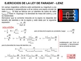 Un campo magnético uniforme está cambiando su magnitud a una
tasa constante y perpendicular a él se coloca una espira circular de
radio respira. Si ésta se fabrica con un alambre de cobre de radio
ralambre y masa m. Suponga  la densidad de masa del cobre y  es
su resistividad.
Demostrar que la corriente inducida en la espira no depende del
tamaño del alambre o de la espira y está dada por la siguiente
expresión: m dB
i
4πρδ dt



i
R
pero el área de la espira es constante, luego:
dB
A
dt
 
alambre
l
R
A

 
 
d
dt
2 2
espira espira alambre espira
espira
2
alambre
dB
A A r r r
dB dB dB
dt
i i i
2 r
R R dt dt 2 dt
r
 
     
  

pero la densidad de masa del alambre, es:
2
alambre area del alambre largo del alambre alambre espira
m m m
V A l r 2 r
   
 
multiplicando por 2/m el
numerador y denominador
de la corriente se tiene:
2 2 2
alambre espira alambre espira alambre espira
r r r r r 2 r
dB 2 m dB m dB
i
2 dt m 2 2 dt 2 2 m dt
   

   
    
m dB
i
4πρδ dt

SOLUCIÓN
EJERCICIOS DE LA LEY DE FARADAY - LENZ
 