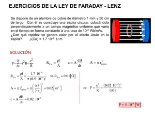 Se dispone de un alambre de cobre de diámetro 1 mm y 50 cm
de largo. Con él se construye una espira circular, colocándola
perpendicularmente a un campo magnético uniforme que varía
en el tiempo en forma constante a una tasa de 10-2 Wb/m2s.
¿Con qué rapidez se genera calor por el efecto Joule en la
espira? (Cu) = 1.7 10-8  m.
dB
A
dt
 
Cu
l
R
A

 2
espira
A r
 
 
8
Cu Cu
3 2
l 1.7 10
R R 0.01
A (0.5 10 )



    

2
dB
A 0.02 10
dt

  
2
2 2
espira
0.5
A r 0.02 m
2
 
 
    
   

 
2 2 2
(0.02 10 )
P
R 0.01


  
 
6
P 4 10 W


SOLUCIÓN
EJERCICIOS DE LA LEY DE FARADAY - LENZ
P=
Q
∆t
=i2R=
ε2
R
 