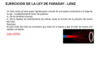 Un imán recto se hace pasar rápidamente a través de una espira conductora a lo largo de
su eje. Cualitativamente hacer las gráficas:
a.- De la corriente inducida
b.- De la rapidez de calentamiento por efecto Joule en función de la posición del centro
del imán.
Suponga:
El polo norte del imán es el primero que entra en la espira y que el imán se mueve con
rapidez constante.
Fig. 1
Fig. 1
SOLUCIÓN
EJERCICIOS DE LA LEY DE FARADAY - LENZ
 