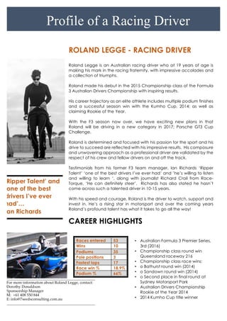 For more information about Roland Legge, contact:
Dorothy Donaldson
Sponsorship Manager
M: +61 408 550 844
E: info@7seedsconsulting.com.au
ROLAND LEGGE - RACING DRIVER
Roland Legge is an Australian racing driver who at 19 years of age is
making his mark in the racing fraternity, with impressive accolades and
a collection of triumphs.
Roland made his debut in the 2015 Championship class of the Formula
3 Australian Drivers Championship with inspiring results.
His career trajectory as an elite athlete includes multiple podium finishes
and a successful season win with the Kumho Cup, 2014; as well as
claiming Rookie of the Year.
With the F3 season now over, we have exciting new plans in that
Roland will be driving in a new category in 2017; Porsche GT3 Cup
Challenge.
Roland is determined and focused with his passion for the sport and his
drive to succeed are reflected with his impressive results. His composure
and unwavering approach as a professional driver are validated by the
respect of his crew and fellow drivers on and off the track.
Testimonials from his former F3 team manager, Ian Richards ‘Ripper
Talent’ ‘one of the best drivers I’ve ever had’ and ’he’s willing to listen
and willing to learn ‘, along with journalist Richard Crail from Race-
Torque, ‘He can definitely steer’. Richards has also stated he hasn’t
come across such a talented driver in 10-15 years.
With his speed and courage, Roland is the driver to watch, support and
invest in. He’s a rising star in motorsport and over the coming years
Roland’s profound talent has what it takes to go all the way!
CAREER HIGHLIGHTS
Races entered 53
Wins 10
Podiums 35
Pole positions 3
Fastest laps 17
Race win % 18.9%
Podium % 66%
‘Ripper Talent’ and
‘one of the best
drivers I’ve ever
had’…
Ian Richards
Profile of a Racing Driver
• Australian Formula 3 Premier Series,
3rd (2016)
• Championship class round win
Queensland raceway 216
• Championship class race wins:
• o Bathurst round win (2014)
• o Sandown round win (2014)
• o Second place in final round at
Sydney Motorsport Park
• Australian Drivers Championship
Rookie of the Year 2014
• 2014 Kumho Cup title winner
• o Third in national class (2014)
 