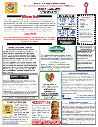 Henrico School Nutrition Services                                                                       
                                                     School Nutrition Association ‘District of Excellence” 2011 Winner 
                                                                                        MIDDLE LUNCH MENU 
                                                                                          SEPTEMBER 2011 
                                                                                                                                Breakfast
                                                                                                                              $
                                                                                                                                 1.40 .30                  $
                                                                                                                                                                                                   Ala Carte Prices 
                                                                                                                                                                                              Baked Chips………………..         $.75 
        For the first time ever, school districts across the country are being required to raise prices for 
 

                                                                                                                                                                                              Cookies (2‐Pk.)…………..       $.75 
        students who pay full price for lunch.  This does not affect students who are eligible for free and 
                                                                                                                                                                                              Bottle Water……………..        $1.00 
        reduced‐price lunches.  This change, part of the Healthy Hunger‐Free Kids Act 2010, will help to add                                                                                  Land O’ Lakes               $.25 
                                                                                                                                  Full Price              Reduced Price                       Individual Sour Cream.. 
        more fresh fruits and vegetables, reduce sodium, limiting the calorie content of ala carte items and                 All complete meals include choice of milk. 
        make whole grains standard, which we are already doing. We hope this increase will have an    
        immediate positive impact by allowing us to provide even healthier meals, so that our student                                  Lunch                                               




                                                                                                                             $
                                                                                                                                2..30 $ .40
                                                                                                                                                                                          PARENTS:  If you prefer that 
        stakeholder can continue to realize the many positive educational benefits of good nutrition.                                                                                     your child does not purchase 
                                                                                                                                                                                          additional ala carte items, 
                                                                                                                                                                                          please contact the Cafeteria 
                                                      GREAT NEWS                                                                                                                          Manager at your child’s school. 
                                                                                                                                  Full Price              Reduced Price                    
                                                                                                                                                                                          For  a complete list of ala carte 
        HCPS School Nutrition Services was only 1 of 5 school districts in the U. S. who recently                            There is no time limit on applying for free or
                                                                                                                                                                                          items and  prices, please go 
        received the School Nutrition Association’s “District of Excellence” award in 2010‐2011.                                                                                          online at:      
                                                                                                                             reduced-priced meals during the school year.                  
                                                                                                                                                                                           

                                      Thank you for your support!                                                                  Applications are available in your                           wwww.henrico.k12.va.us     
                                                                                                                                  school office, cafeteria or online at
                                                                                                                                        www.henrico.k12.va.us



               SNS New Policy Change: ConnectED                                                                                                                                               School Nutrition Services 
            Notification of Low Meal Account Balances                                                                                                                                         Does Not Make Refunds 
     

    School Nutrition Services long time policy is to serve our                                                                                                                   Our department does not refund 
                                                                                                                                                                                 money from a student’s meal  
    student and parent stakeholders in the best possible                                                                                                                         account.  Please keep that in mind 
    manner.  We have now teamed up with Technology to                                     The MyLunchMoney.com system is available for all Henrico                               when depositing money into an 
    use the HCPS ConnectED phone system.  ConnectEd will                                  County Public Schools for 2011-2012 school year. The use of                            account and only put in what you 
    send out telephone reminders to all parents of students                               this program allows parents to pay and replenish a student’s meal                      want your child to use.  
    whose cafeteria account is low (less than $4.50).                                     account using their credit or debit card via a secure Internet site.                     
                                                                                                                                                                                 Although refunds are not made, funds 
                                                                                                           www.MyLunchMoney.com
     

    This policy change will vastly improve our service to our                                                                                                                    can be transferred to other meal 
    customers and reduce the number of emergency meals                                                                                                                           accounts within Henrico County 
                                                                                          School-Link Technologies, Inc. charges parents a handling                              Schools. 
    that SNS provides due to negative funds to their account.                             fee for each prepayment. Please call the Customer Support                               
    Should you need more information please contact your                                  telephone number at: 1-800-479-3531 for more specific                                  Please also note that there is a $35 
    Cafeteria Manager or SNS Field Supervisor (226‐5555)                                  information regarding fees involved.                                                   fee charged for all returned checks. 
    And we will be glad to answer any questions you may 
    have.  Thank you. 
                                                                                                                                                             What Are Those Numbers On The Menu? 
                                                                                                                                            Henrico School Nutrition Services is now providing the total grams of carbo‐
                                                                                                                                            hydrates in each food item on the monthly menus. Carbohydrate is the main 
                                                                                                                                            nutrient in food that provides energy.  One serving of a carbohydrate is 15g, 
                                                                                                                                            according to the American Diabetes Association Carbohydrate Exchange List.  
MENU NOTES: Chef Salad includes 1 3/4 cups of salad greens. Therefore, no
additional choices of fruits and/or vegetables come with that menu item. Salad,                                                             Most children should eat about 45‐75g of carbohydrates per  meal for a 
protein, crackers and milk make a complete meal.                                                                                            balanced diet.   
                                                                                                                                             


                                                                                                                                            The grams listed next to each individual food item on this menu are based on 
Fruit and Yogurt Parfait entrée includes an additional two 1/2 cup servings of fruits         We are proud to  
and/or vegetables in addition to an 8 oz. milk for a complete lunch.                                                                        standardized HSNS recipes, actual food labels and are dependent upon the 

Our meal selections will provide one-third of a child’s USRDA (recommended daily
                                                                                            serve local seasonal                            portion served.  All cafeteria staff is trained to follow the recipes as written.  
allowance) over a week’s period.                                                              Virginia Grown                                Occasionally, substitutions are made depending on availability of products.  
                                                                                                                                            This may cause small discrepancies in the exact carbohydrate count of a 
A Middle Lunch includes: 2 oz. cooked protein in an entrée, two 1/2 cup servings of
fruit and/or vegetable, two servings of bread, and one-half pint milk. An adult lunch
                                                                                               produce from                                 menu item.  The total carbohydrate grams will be continually monitored and 
includes 2 oz. cooked protein in an entrée, two 1/2 cup servings of fruit and/or           Field of Dreams Farm                             updated by a Registered Dietitian. 
                                                                                                                                                                                                                                   




vegetable, two servings of bread and a beverage at a middle school.                                                                                                               This menu has been researched by 
                                                                                          ‘where future farmers 
                                                                                                                                                                           The RD for Bon Secours Good Life Center 
           PLEASE NOTE: MENUS ARE SUBJECT TO CHANGE                                            learn to farm’ 

              NEW DIETARY GUIDLINES                                                                                                                          NON‐DISCRIMINATION STATEMENT:                           




                       Have you heard?  Last                                                                                            “In accordance with Federal law and U.S. Department of Agriculture policy, this 
                                                                                                                                        institution is prohibited from discriminating on the basis of race, color, national 
                       June, the familiar Food                                                                                          origin, sex, age, or disability.  To file a complaint of discrimination, write USDA, 
                       Guide Pyramid was re‐                                                                                            Director, Office of Adjudication, 1400 Independence Avenue, SW, Washington, 
                       placed with “My Plate”.                                                                                          DC. 20250‐9410 or call toll free (866) 632‐9992 (Voice). Individuals who are 
                                                                                                                                        hearing impaired or have speech disabilities may contact USDA through the 
                       Rather than focusing on                                                                                          Federal Relay Service (800) 877‐8339; or (800) 845‐6136 (Spanish).  USDA is an 
                       diets, the new “My Plate”                                                                                        equal opportunity provider and employer.” 
                                                                                                                                         

                       shape show us what a                                                                                             “All meals served must meet patterns established by the U.S. Department of 
    healthy meal looks like.  These guidelines                                                                                          Agriculture.  However, if a child has been determined by a doctor to be handi‐
                                                                                                                                        capped and the handicap would prevent the child from eating the regular 
    work towards balancing calories by increas‐                                                                                         school meal, the school will make substitutions prescribed by a doctor or nurse 
    ing certain foods and reducing others.  To                                                                                          practitioner.  If a substitution is needed, there will be no extra charge for the 
    learn more, visit the updated website at                                                                                            meal.  If you have a doctor or nurse practitioners’ order requiring a food 
                                                                                                                                        substitution because of a handicap, please get in touch with us for further 
    www.choosemyplate.gov.                                                                                                              information.” 
                                                                                                                                         
 