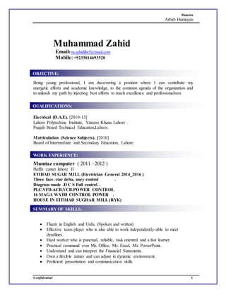 Resume
Arbab Humayun
Confidential 1
Muhammad Zahid
Email:m.zahidilhr5@tmail.com
Mobile:+9233014693520
Being young professional, I am discovering a position where I can contribute my
energetic efforts and academic knowledge, to the common agenda of the organization and
to unleash my path by injecting best efforts to reach excellence and professionalism.
Electrical (D.A.E). [2010-13]
Lahore Polytechinc Institute, Yateem Khana Lahore .
Punjab Board Technical Education,Lahore.
Matriculation (Science Subjects). [2010]
Board of Intermediate and Secondary Education, Lahore.
Mumtaz computer ( 2011 –2012 )
Haffiz canter lahore II
ETIHAD SUGAR MILL (Electrician General 2014_2016 )
Three face, star delta, aney control .
Diagram made .D C S Full control .
PLC.VFD.ACB.VCB.POWER CONTROL
16 MAGA WATH CONTROL POWER .
HOUSE IN EITIHAD SUGHAR MILL (RYK)
ththaPr ojects:
Projects:
 Fluent in English and Urdu. (Spoken and written)
 Effective team player who is also able to work independently-able to meet
deadlines.
 Hard worker who is punctual, reliable, task oriented and a fast learner.
 Practical command over Ms. Office, Ms. Excel, Ms. PowerPoint.
 Understand and can interpret the Financial Statements.
 Own a flexible nature and can adjust in dynamic environment.
 Proficient presentation and communication skills.
OBJECTIVE:
QUALIFICATIONS:
SUMMARY OF SKILLS:
WORK EXPERIENCE:
 