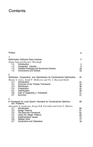 Contents
Preface
1
ix
1
2
3
20
23
25
25
26
36
43
49
51
57
59
60
61
65
69
74
77
78
Optimization Software Class Libraries
Stefan Voß and David L. Woodruff
1.1
1.2
1.3
1.4
Introduction
Component Libraries
Callable Packages and Numerical Libraries
Conclusions and Outlook
2
Distribution, Cooperation, and Hybridization for Combinatorial Optimization
Martin S. Jones, Geoff P. McKeown and Vic J. Rayward-Smith
2.1
2.2
2.3
2.4
2.5
2.6
2.7
Introduction
Overview of the Templar Framework
Distribution
Cooperation
Hybridization
Cost of Supporting a Framework
Summary
3
A Framework for Local Search Heuristics for Combinatorial Optimiza-
tion Problems
Alexandre A. Andreatta, Sergio E.R. Carvalho and Celso C. Ribeiro
3.1
3.2
3.3
3.4
3.5
3.6
3.7
Introduction
Design Patterns
The Searcher Framework
Using the Design Patterns
Implementation Issues
Related Work
Conclusions and Extensions
 