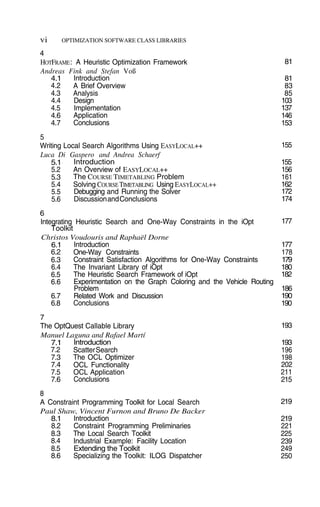 vi OPTIMIZATION SOFTWARE CLASS LIBRARIES
81
81
83
85
103
137
146
153
155
177
177
178
179
180
182
186
190
190
193
193
196
198
202
211
215
219
219
221
225
239
249
250
4
HOTFRAME: A Heuristic Optimization Framework
Andreas Fink and Stefan Voß
4.1
4.2
4.3
4.4
4.5
4.6
4.7
Introduction
A Brief Overview
Analysis
Design
Implementation
Application
Conclusions
5
Writing Local Search Algorithms Using EASYLOCAL++
Luca Di Gaspero and Andrea Schaerf
5.1
5.2
5.3
5.4
5.5
5.6
Introduction
An Overview of EASYLOCAL++
The COURSE TIMETABLING Problem
Solving COURSE TIMETABLING Using EASYLOCAL++
Debugging and Running the Solver
DiscussionandConclusions
6
Integrating Heuristic Search and One-Way Constraints in the iOpt
Toolkit
Christos Voudouris and Raphaël Dorne
Introduction
One-Way Constraints
Constraint Satisfaction Algorithms for One-Way Constraints
The Invariant Library of iOpt
The Heuristic Search Framework of iOpt
Experimentation on the Graph Coloring and the Vehicle Routing
Problem
Related Work and Discussion
Conclusions
6.1
6.2
6.3
6.4
6.5
6.6
6.7
6.8
7
The OptQuest Callable Library
Manuel Laguna and Rafael Martí
7.1
7.2
7.3
7.4
7.5
7.6
Introduction
ScatterSearch
The OCL Optimizer
OCL Functionality
OCL Application
Conclusions
8
A Constraint Programming Toolkit for Local Search
Paul Shaw, Vincent Furnon and Bruno De Backer
8.1
8.2
8.3
8.4
8.5
8.6
Introduction
Constraint Programming Preliminaries
The Local Search Toolkit
Industrial Example: Facility Location
Extending the Toolkit
Specializing the Toolkit: ILOG Dispatcher
155
156
161
162
172
174
 