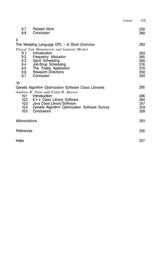 Contents vii
259
260
263
263
265
269
276
279
290
294
295
296
304
317
319
328
331
335
357
8.7
8.8
Related Work
Conclusion
9
The Modeling Language OPL – A Short Overview
Pascal Van Hentenryck and Laurent Michel
9.1
9.2
9.3
9.4
9.5
9.6
9.7
Introduction
Frequency Allocation
Sport Scheduling
Job-Shop Scheduling
The Trolley Application
Research Directions
Conclusion
10
Genetic Algorithm Optimization Software Class Libraries
Andrew R. Pain and Colin R. Reeves
10.1
10.2
10.3
10.4
10.5
Introduction
Class Library Software
Java Class Library Software
Genetic Algorithm Optimization Software Survey
Conclusions
Abbreviations
References
Index
 