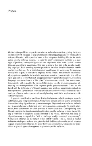 Preface
Optimization problems in practice are diverse and evolve over time, giving rise to re-
quirements both for ready-to-use optimization software packages and for optimization
software libraries, which provide more or less adaptable building blocks for appli-
cation-specific software systems. In order to apply optimization methods to a new
type of problem, corresponding models and algorithms have to be “coded” so that
they are accessible to a computer. One way to achieve this step is the use of a model-
ing language. Such modeling systems provide an excellent interface between models
and solvers, but only for a limited range of model types (in some cases, for example,
linear) due, in part, to limitations imposed by the solvers. Furthermore, while mod-
eling systems especially for heuristic search are an active research topic, it is still an
open question as to whether such an approach may be generally successful. Modeling
languages treat the solvers as a “black box” with numerous controls. Due to variations,
for example, with respect to the pursued objective or specific problem properties, ad-
dressing real-world problems often requires special purpose methods. Thus, we are
faced with the difficulty of efficiently adapting and applying appropriate methods to
these problems. Optimization software libraries are intended to make it relatively easy
and cost effective to incorporate advanced planning methods in application-specific
software systems.
A general classification provides a distinction between callable packages, numeri-
cal libraries, and component libraries. Component libraries provide useful abstractions
for manipulating algorithm and problem concepts. Object-oriented software technol-
ogy is generally used to build and apply corresponding components. To enable adap-
tation, these components are often provided at source code level. Corresponding class
libraries support the development of application-specific software systems by provid-
ing a collection of adaptable classes intended to be reused. However, the reuse of
algorithms may be regarded as “still a challenge to object-oriented programming”.
Component libraries are the subject of this edited volume. That is, within a careful
collection of chapters written by experts in their fields we aim to discuss all relevant
aspects of component libraries. To allow for wider applicability, we restrict the expo-
sition to general approaches opposed to problem-specific software.
 