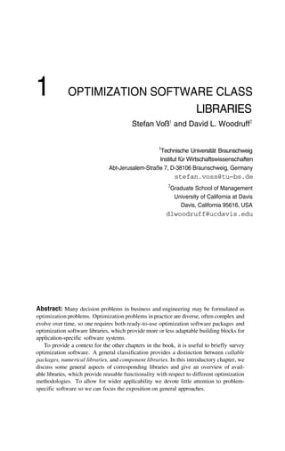 1 OPTIMIZATION SOFTWARE CLASS
LIBRARIES
Stefan Voß1
and David L. Woodruff2
1
Technische Universität Braunschweig
Institut für Wirtschaftswissenschaften
Abt-Jerusalem-Straße 7, D-38106 Braunschweig, Germany
stefan.voss@tu—bs.de
2
Graduate School of Management
University of California at Davis
Davis, California 95616, USA
dlwoodruff@ucdavis.edu
Abstract: Many decision problems in business and engineering may be formulated as
optimization problems. Optimization problems in practice are diverse, often complex and
evolve over time, so one requires both ready-to-use optimization software packages and
optimization software libraries, which provide more or less adaptable building blocks for
application-specific software systems.
To provide a context for the other chapters in the book, it is useful to briefly survey
optimization software. A general classification provides a distinction between callable
packages, numerical libraries, and component libraries. In this introductory chapter, we
discuss some general aspects of corresponding libraries and give an overview of avail-
able libraries, which provide reusable functionality with respect to different optimization
methodologies. To allow for wider applicability we devote little attention to problem-
specific software so we can focus the exposition on general approaches.
 