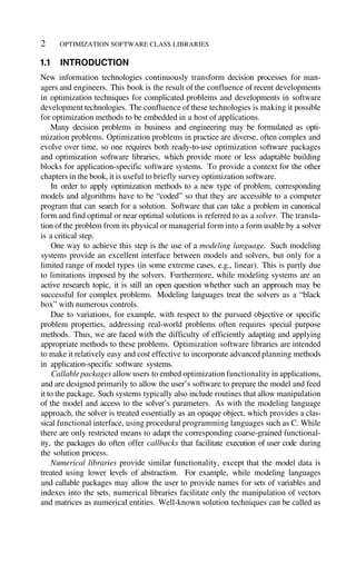 OPTIMIZATION SOFTWARE CLASS LIBRARIES
1.1 INTRODUCTION
New information technologies continuously transform decision processes for man-
agers and engineers. This book is the result of the confluence of recent developments
in optimization techniques for complicated problems and developments in software
development technologies. The confluence of these technologies is making it possible
for optimization methods to be embedded in a host of applications.
Many decision problems in business and engineering may be formulated as opti-
mization problems. Optimization problems in practice are diverse, often complex and
evolve over time, so one requires both ready-to-use optimization software packages
and optimization software libraries, which provide more or less adaptable building
blocks for application-specific software systems. To provide a context for the other
chapters in the book, it is useful to briefly survey optimization software.
In order to apply optimization methods to a new type of problem, corresponding
models and algorithms have to be “coded” so that they are accessible to a computer
program that can search for a solution. Software that can take a problem in canonical
form and find optimal or near optimal solutions is referred to as a solver. The transla-
tion of the problem from its physical or managerial form into a form usable by a solver
is a critical step.
One way to achieve this step is the use of a modeling language. Such modeling
systems provide an excellent interface between models and solvers, but only for a
limited range of model types (in some extreme cases, e.g., linear). This is partly due
to limitations imposed by the solvers. Furthermore, while modeling systems are an
active research topic, it is still an open question whether such an approach may be
successful for complex problems. Modeling languages treat the solvers as a “black
box” with numerous controls.
Due to variations, for example, with respect to the pursued objective or specific
problem properties, addressing real-world problems often requires special purpose
methods. Thus, we are faced with the difficulty of efficiently adapting and applying
appropriate methods to these problems. Optimization software libraries are intended
to make it relatively easy and cost effective to incorporate advanced planning methods
in application-specific software systems.
Callablepackages allow users to embed optimization functionality in applications,
and are designed primarily to allow the user’s software to prepare the model and feed
it to the package. Such systems typically also include routines that allow manipulation
of the model and access to the solver’s parameters. As with the modeling language
approach, the solver is treated essentially as an opaque object, which provides a clas-
sical functional interface, using procedural programming languages such as C. While
there are only restricted means to adapt the corresponding coarse-grained functional-
ity, the packages do often offer callbacks that facilitate execution of user code during
the solution process.
Numerical libraries provide similar functionality, except that the model data is
treated using lower levels of abstraction. For example, while modeling languages
and callable packages may allow the user to provide names for sets of variables and
indexes into the sets, numerical libraries facilitate only the manipulation of vectors
and matrices as numerical entities. Well-known solution techniques can be called as
2
 