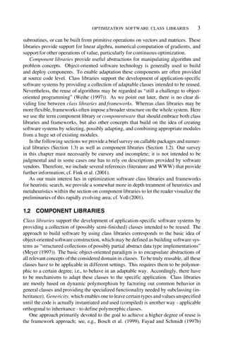 OPTIMIZATION SOFTWARE CLASS LIBRARIES 3
subroutines, or can be built from primitive operations on vectors and matrices. These
libraries provide support for linear algebra, numerical computation of gradients, and
support for other operations of value, particularly for continuous optimization.
Component libraries provide useful abstractions for manipulating algorithm and
problem concepts. Object-oriented software technology is generally used to build
and deploy components. To enable adaptation these components are often provided
at source code level. Class libraries support the development of application-specific
software systems by providing a collection of adaptable classes intended to be reused.
Nevertheless, the reuse of algorithms may be regarded as “still a challenge to object-
oriented programming” (Weihe (1997)). As we point out later, there is no clear di-
viding line between class libraries and frameworks. Whereas class libraries may be
more flexible, frameworks often impose a broader structure on the whole system. Here
we use the term component library or componentware that should embrace both class
libraries and frameworks, but also other concepts that build on the idea of creating
software systems by selecting, possibly adapting, and combining appropriate modules
from a huge set of existing modules.
In the following sections we provide a briefsurvey on callable packages and numer-
ical libraries (Section 1.3) as well as component libraries (Section 1.2). Our survey
in this chapter must necessarily be cursory and incomplete; it is not intended to be
judgmental and in some cases one has to rely on descriptions provided by software
vendors. Therefore, we include several references (literature and WWW) that provide
further information; cf. Fink et al. (2001).
As our main interest lies in optimization software class libraries and frameworks
for heuristic search, we provide a somewhat more in depth treatment of heuristics and
metaheuristics within the section on component libraries to let the reader visualize the
preliminaries of this rapidly evolving area; cf. Voß (2001).
1.2 COMPONENT LIBRARIES
Class libraries support the development of application-specific software systems by
providing a collection of (possibly semi-finished) classes intended to be reused. The
approach to build software by using class libraries corresponds to the basic idea of
object-oriented software construction, which may be defined as building software sys-
tems as “structured collections of possibly partial abstract data type implementations”
(Meyer (1997)). The basic object-oriented paradigm is to encapsulate abstractions of
all relevant concepts ofthe considered domain in classes. To be truly reusable, all these
classes have to be applicable in different settings. This requires them to be polymor-
phic to a certain degree, i.e., to behave in an adaptable way. Accordingly, there have
to be mechanisms to adapt these classes to the specific application. Class libraries
are mostly based on dynamic polymorphism by factoring out common behavior in
general classes and providing the specialized functionality needed by subclassing (in-
heritance). Genericity, which enables one to leave certain types and values unspecified
until the code is actually instantiated and used (compiled) is another way - applicable
orthogonal to inheritance - to define polymorphic classes.
One approach primarily devoted to the goal to achieve a higher degree of reuse is
the framework approach; see, e.g., Bosch et al. (1999), Fayad and Schmidt (1997b)
 