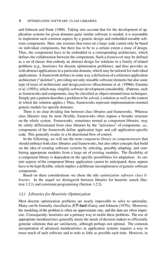 Most discrete optimization problems are nearly impossible to solve to optimality.
Many can be formally classified as (Garey and Johnson (1979)). Moreover,
the modeling of the problem is often an approximate one, and the data are often impre-
cise. Consequently, heuristics are a primary way to tackle these problems. The use of
appropriate metaheuristics generally meets the needs of decision makers to efficiently
generate solutions that are satisfactory, although perhaps not optimal. The common
incorporation of advanced metaheuristics in application systems requires a way to
reuse much of such software and to redo as little as possible each time. However, in
1.2.1 Libraries for Heuristic Optimization
and Johnson and Foote (1988). Taking into account that for the development of ap-
plication systems for given domains quite similar software is needed, it is reasonable
to implement such common aspects by a generic design and embedded reusable soft-
ware components. Here, one assumes that reuse on a large scale cannot only be based
on individual components, but there has to be to a certain extent a reuse of design.
Thus, the components have to be embedded in a corresponding architecture, which
defines the collaboration between the components. Such a framework may be defined
as a set of classes that embody an abstract design for solutions to a family of related
problems (e.g., heuristics for discrete optimization problems), and thus provides us
with abstract applications in a particular domain, which may be tailored for individual
applications. A framework defines in some way a definition ofa reference application
architecture (“skeleton”), providing not only reusable software elements but also some
type of reuse of architecture and design patterns (Buschmann et al. (1996b), Gamma
et al. (1995)), which may simplify software development considerably. (Patterns, such
as frameworks and components, may be classified as object-oriented reuse techniques.
Simply put a pattern describes a problem to be solved, a solution as well as the context
in which the solution applies.) Thus, frameworks represent implementation-oriented
generic models for specific domains.
There is no clear dividing line between class libraries and frameworks. Whereas
class libraries may be more flexible, frameworks often impose a broader structure
on the whole system. Frameworks, sometimes termed as component libraries, may
be subtly differentiated from class libraries by the “activeness” of components, i.e.,
components of the framework define application logic and call application-specific
code. This generally results in a bi-directional flow of control.
In the following, we will use the term component library or componentware that
should embrace both class libraries and frameworks, but also other concepts that build
on the idea of creating software systems by selecting, possibly adapting, and com-
bining appropriate modules from a large set of existing modules. The flexibility of
a component library is dependent on the specific possibilities for adaptation. As cer-
tain aspects of the component library application cannot be anticipated, these aspects
have to be kept flexible, which implies a deliberate incompleteness of generic software
components.
Based on these considerations we chose the title optimization software class li-
braries. In the sequel we distinguish between libraries for heuristic search (Sec-
tion 1.2.1) and constraint programming (Section 1.2.2).
OPTIMIZATION SOFTWARE CLASS LIBRARIES
4
 