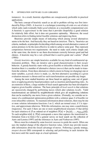 instances). As a result, heuristic algorithms are conspicuously preferable in practical
applications.
The basic concept of heuristic search as an aid to problem solving was first intro-
duced by Polya (1945). A heuristic is a technique (consisting of a rule or a set ofrules)
which seeks (and eventually finds) good solutions at a reasonable computational cost.
A heuristic is approximate in the sense that it provides (hopefully) a good solution
for relatively little effort, but it does not guarantee optimality. Moreover, the usual
distinction refers to finding initial feasible solutions and improving them.
Heuristics provide simple means of indicating which among several alternatives
seems to be the best. And basically they are based on intuition. That is, “heuristics are
criteria, methods, orprinciplesfordeciding which among several alternative courses of
action promises to be the most effective in order to achieve some goal. They represent
compromises between two requirements: the need to make such criteria simple and,
at the same time, the desire to see them discriminate correctly between good and bad
choices. A heuristic may be a rule ofthumb that is used to guide one’s action.” (Pearl
(1984))
Greedy heuristics are simple heuristics available for any kind of combinatorial op-
timization problem. They are iterative and a good characterization is their myopic
behavior. A greedy heuristic starts with a given feasible or infeasible solution. In each
iteration there is a number of alternative choices (moves) that can be made to trans-
form the solution. From these alternatives which consist in fixing (or changing) one or
more variables, a greedy choice is made, i.e., the best alternative according to a given
evaluation measure is chosen until no such transformations are possible any longer.
Among the most studied heuristics are those based on applying some sort of greed-
iness or applying priority based procedures such as insertion and dispatching rules. As
an extension of these, a large number of local search approaches has been developed to
improve given feasible solutions. The basic principle of local search is that solutions
are successively changed by performing moves which alter solutions locally. Valid
transformations are defined by neighborhoods which give all neighboring solutions
that can be reached by one move from a given solution. (Formally, we consider an in-
stance of a combinatorial optimization problem with a solution space S of feasible (or
even infeasible) solutions. To maintain information about solutions, there may be one
or more solution information functions I on S, which are termed exact, if I is injec-
tive, and approximate otherwise. With this information, one may store a search history
(trajectory). For each S there are one or more neighborhood structures N that define
for each solution an ordered set of neighbors
To each neighbor corresponds a move that captures the transitional in-
formation from to For a general survey on local search see the collection of
Aarts and Lenstra (1997) and the references in Aarts and Verhoeven (1997).
Moves must be evaluated by some heuristic measure to guide the search. Often one
uses the implied change of the objective function value, which may provide reason-
able information about the (local) advantage of moves. Following a greedy strategy,
steepest descent (SD) corresponds to selecting and performing in each iteration the
best move until the search stops at a local optimum.
6 OPTIMIZATION SOFTWARE CLASS LIBRARIES
 