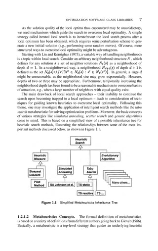 OPTIMIZATION SOFTWARE CLASS LIBRARIES 7
As the solution quality of the local optima thus encountered may be unsatisfactory,
we need mechanisms which guide the search to overcome local optimality. A simple
strategy called iterated local search is to iterate/restart the local search process after a
local optimum has been obtained, which requires some perturbation scheme to gen-
erate a new initial solution (e.g., performing some random moves). Of course, more
structured ways to overcome local optimality might be advantageous.
Starting with Lin and Kernighan (1973), a variable way of handling neighborhoods
is a topic within local search. Consider an arbitrary neighborhood structure N , which
defines for any solution a set of neighbor solutions as a neighborhood of
depth In a straightforward way, a neighborhood of depth is
defined as the set In general, a large
might be unreasonable, as the neighborhood size may grow exponentially. However,
depths of two or three may be appropriate. Furthermore, temporarily increasing the
neighborhood depth has been found to be a reasonable mechanism to overcome basins
of attraction, e.g., when a large number of neighbors with equal quality exist.
The main drawback of local search approaches – their inability to continue the
search upon becoming trapped in a local optimum – leads to consideration of tech-
niques for guiding known heuristics to overcome local optimality. Following this
theme, one may investigate the application of intelligent search methods like the tabu
search metaheuristic for solving optimization problems. Moreover, the basic concepts
of various strategies like simulated annealing, scatter search and genetic algorithms
come to mind. This is based on a simplified view of a possible inheritance tree for
heuristic search methods, illustrating the relationships between some of the most im-
portant methods discussed below, as shown in Figure 1.1.
1.2.1.2 Metaheuristics Concepts. The formal definition of metaheuristics
is based on a variety ofdefinitions from different authors going back to Glover (1986).
Basically, a metaheuristic is a top-level strategy that guides an underlying heuristic
 