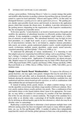 Simple Local Search Based Metaheuristics: To improve the efficiency of
greedy heuristics, one may apply some generic strategies that may be used alone or in
combination with each other, such as dynamically changing or restricting the neigh-
borhood, altering the selection mechanism, look ahead evaluation, candidate lists, and
randomized selection criteria bound up with repetition, as well as combinations with
other methods that are not based on local search.
If, instead of making strictly greedy choices, we adopt a random strategy, we can
run the algorithm several times and obtain a large number of different solutions. How-
ever, purely random choices usually perform very poorly. Thus a combination of best
and random choice or else biased random choice seems to be appropriate. For exam-
ple, we may define a candidate list consisting of a number of the best alternatives.
Out of this list one alternative is chosen randomly. The length of the candidate list is
given either as an absolute value, a percentage of all feasible alternatives or implic-
itly by defining an allowed quality gap (to the best alternative), which also may be an
absolute value or a percentage.
Replicating a search procedure to determine a local optimum multiple times with
different starting points has been investigated with respect to many different applica-
tions; see, e.g., by Feo and Resende (1995). A number of authors have independently
noted that this search will find the global optimum in finite time with probability one,
solving a given problem. Following Glover it “refers to a master strategy that guides
and modifies other heuristics to produce solutions beyond those that are normally gen-
erated in a quest for local optimality” (Glover and Laguna (1997)). In that sense we
distinguish between a guiding process and an application process. The guiding pro-
cess decides upon possible (local) moves and forwards its decision to the application
process which then executes the chosen move. In addition, it provides information for
the guiding process (depending on the requirements of the respective metaheuristic)
like the recomputed set of possible moves.
To be more specific, “a meta-heuristic is an iterative master process that guides and
modifies the operations of subordinate heuristics to efficiently produce high-quality
solutions. It may manipulate a complete (or incomplete) single solution or a collec-
tion of solutions at each iteration. The subordinate heuristics may be high (or low)
level procedures, or a simple local search, or just a construction method. The fam-
ily of meta-heuristics includes, but is not limited to, adaptive memory procedures,
tabu search, ant systems, greedy randomized adaptive search, variable neighborhood
search, evolutionary methods, genetic algorithms, scatter search, neural networks,
simulated annealing, and their hybrids.” (Voß et al. (1999), p. ix)
To understand the philosophy of various metaheuristics, it is interesting to note
that adaptive processes originating from different settings such as psychology (“learn-
ing”), biology (“evolution”), physics (“annealing”), and neurology (“nerve impulses”)
have served as a starting point. Applications of metaheuristics are almost uncount-
able. Helpful sources for successful applications may be Vidal (1993), Pesch and Voß
(1995), Rayward-Smith (1995), Laporte and Osman (1996), Osman and Kelly (1996),
Rayward-Smith et al. (1996), Glover (1998a), Voß et al. (1999), Voß (2001), just to
mention some.
OPTIMIZATION SOFTWARE CLASS LIBRARIES
8
 