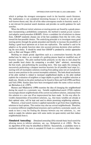 OPTIMIZATION SOFTWARE CLASS LIBRARIES 9
which is perhaps the strongest convergence result in the heuristic search literature.
The mathematics is not considered interesting because it is based on very old and
wellknown theory and, like all of the other convergence results in heuristic search, it
is not relevant for practical search durations and provides no useful guidance for such
searches.
When the different initial solutions or starting points are found by a greedy proce
dure incorporating a probabilistic component, the method is named greedy random-
ized adaptive search procedure (GRASP). Given a candidate list of solutions to choose
from, GRASP randomly chooses one of the best candidates from this list with a bias
toward the best possible choices. The underlying principle is to investigate many good
starting points through the greedy procedure and thereby to increase the possibility of
finding a good local optimum on at least one replication. The method is said to be
adaptive as the greedy function takes into account previous decisions when perform
ing the next choice. It should be noted that GRASP is predated by similar approaches
such as Hart and Shogan (1987).
Building on simple greedy algorithms such as a construction heuristic the pilot
method may be taken as an example of a guiding process based on modified uses of
heuristic measure. The pilot method builds primarily on the idea to look ahead for
each possible local choice (by computing a socalled “pilot” solution), memorizing
the best result, and performing the according move. One may apply this strategy by
successively performing a cheapest insertion heuristic for all possible local steps (i.e.,
starting with all incomplete solutions resulting from adding some not yet included ele
ment at some position to the current incomplete solution). The look ahead mechanism
of the pilot method is related to increased neighborhood depths as the pilot method
exploits the evaluation of neighbors at larger depths to guide the neighbor selection at
depth one. Details on the pilot method can be found in Duin and Voß (1999) and Duin
and Voß (1994). Similar ideas have been investigated under the name rollout method;
see Bertsekas et al. (1997).
Hansen and Mladenović (1999) examine the idea of changing the neighborhood
during the search in a systematic way. Variable neighborhood search (VNS) explores
increasingly distant neighborhoods ofthe current incumbent solution, andjumps from
this solution to a new one iff an improvement has been made. In this way often fa
vorable characteristics of incumbent solutions, e.g., that many variables are already at
their optimal value, will be kept and used to obtain promising neighboring solutions.
Moreover, a local search routine is applied repeatedly to get from these neighboring
solutions to local optima. This routine may also use several neighborhoods. Therefore,
to construct different neighborhood structures and to perform a systematic search, one
needs to have a way for finding the distance between any two solutions, i.e., one
needs to supply the solution space with some metric (or quasimetric) and then induce
neighborhoods from it.
Simulated Annealing: Simulated annealing (SA) extends basic local search by
allowing moves to inferior solutions; see, e.g., Kirkpatrick et al. (1983). The ba
sic algorithm of SA may be described as follows: Successively, a candidate move is
randomly selected; this move is accepted if it leads to a solution with a better objec
 