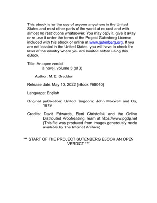 This ebook is for the use of anyone anywhere in the United
States and most other parts of the world at no cost and with
almost no restrictions whatsoever. You may copy it, give it away
or re-use it under the terms of the Project Gutenberg License
included with this ebook or online at www.gutenberg.org. If you
are not located in the United States, you will have to check the
laws of the country where you are located before using this
eBook.
Title: An open verdict
a novel, volume 3 (of 3)
Author: M. E. Braddon
Release date: May 10, 2022 [eBook #68040]
Language: English
Original publication: United Kingdom: John Maxwell and Co,
1879
Credits: David Edwards, Eleni Christofaki and the Online
Distributed Proofreading Team at https://www.pgdp.net
(This file was produced from images generously made
available by The Internet Archive)
*** START OF THE PROJECT GUTENBERG EBOOK AN OPEN
VERDICT ***
 