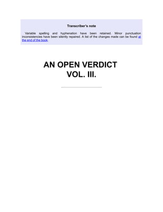 Transcriber’s note
Variable spelling and hyphenation have been retained. Minor punctuation
inconsistencies have been silently repaired. A list of the changes made can be found at
the end of the book.
AN OPEN VERDICT
VOL. III.
 
