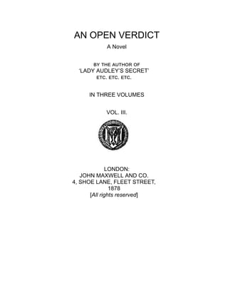 AN OPEN VERDICT
A Novel
by the author of
‘LADY AUDLEY’S SECRET’
etc. etc. etc.
IN THREE VOLUMES
VOL. III.
LONDON:
JOHN MAXWELL AND CO.
4, SHOE LANE, FLEET STREET,
1878
[All rights reserved]
 