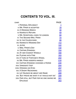 CONTENTS TO VOL. III.
chap. PAGE
i. Paternal Diplomacy 1
ii. Mr. Piper is accepted 18
iii. A Wedding March 30
iv. Kenrick’s Return 49
v. Mr. Scratchell goes to London 60
vi. The Second Mrs. Piper 74
vii. In the Churchyard 88
viii. Kenrick’s Wedding Day 112
ix. Jilted 122
x. Mrs. Piper’s Day 132
xi. Captain Standish 154
xii. At her Chariot Wheels 168
xiii. Playing with Fire 183
xiv. A Turn of Fortune’s Wheel 202
xv. Mr. Piper asserts himself 216
xvi. Captain Standish chooses a Horse 230
xvii. Vanessa’s Visit 244
xviii. Opening his Eyes 257
xix. A Short Reckoning 274
xx. Let Silence be about her Name 289
xxi. ‘But prove me what it is I would not do’ 308
xxii. Fair still, but Fair for no one saving me 321
Epilogue 343
 