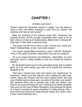 CHAPTER I.
paternal diplomacy.
‘What!’ roared Mr. Scratchell, scarlet of visage, ‘you are asked to
marry a man with fifteen thousand a year, and you refuse? Did
anybody ever hear of such lunacy?’
Bella sat shivering at the paternal wrath. Mrs. Scratchell was
weeping dumbly. All the younger Scratchells were ready to lift up
their voices in a chorus of condemnation. Bella’s folly in refusing Mr.
Piper was, in their eyes, a personal injury.
‘You would not ask me to marry a man I cannot love, would you,
father?’ faltered Bella; ‘a man I can hardly respect.’
‘You cannot respect fifteen thousand a year?’ cried Mr. Scratchell.
‘Then, in the name of all that’s reasonable, what can you respect?’
‘He is so rough-mannered and dictatorial,’ urged Bella, ‘so stout
and puffy. And it is really dreadful to hear him murder the Queen’s
English.’
Mr. Scratchell looked round at his assembled family with a wrathful
glare, as if he were calling upon them all to behold this ridiculous
daughter of his.
‘That ever I should have bred and reared such foolishness!’ he
exclaimed. ‘What’s that fairy tale you were reading the little ones,
mother, about the Princess and the seven feather beds? She had
seven feather beds to sleep upon, one atop of the other, and couldn’t
rest because there was a parched pea under the bottom one.
There’s your proud Princess for you!’ pointing at his tearful daughter.
‘She turns up her nose at fifteen thousand a year because the owner
of it doesn’t arrange his words according to Lindley Murray. Why, I
never had much opinion of Lindley Murray myself, and, what’s more,
I never could understand him.’
 
