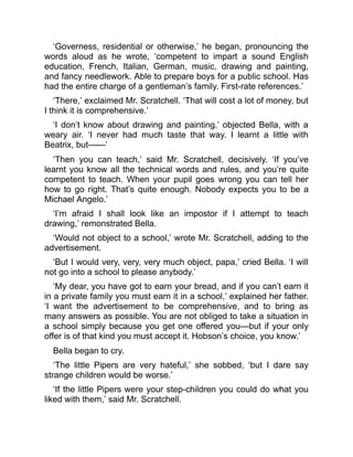 ‘Governess, residential or otherwise,’ he began, pronouncing the
words aloud as he wrote, ‘competent to impart a sound English
education, French, Italian, German, music, drawing and painting,
and fancy needlework. Able to prepare boys for a public school. Has
had the entire charge of a gentleman’s family. First-rate references.’
‘There,’ exclaimed Mr. Scratchell. ‘That will cost a lot of money, but
I think it is comprehensive.’
‘I don’t know about drawing and painting,’ objected Bella, with a
weary air. ‘I never had much taste that way. I learnt a little with
Beatrix, but——’
‘Then you can teach,’ said Mr. Scratchell, decisively. ‘If you’ve
learnt you know all the technical words and rules, and you’re quite
competent to teach. When your pupil goes wrong you can tell her
how to go right. That’s quite enough. Nobody expects you to be a
Michael Angelo.’
‘I’m afraid I shall look like an impostor if I attempt to teach
drawing,’ remonstrated Bella.
‘Would not object to a school,’ wrote Mr. Scratchell, adding to the
advertisement.
‘But I would very, very, very much object, papa,’ cried Bella. ‘I will
not go into a school to please anybody.’
‘My dear, you have got to earn your bread, and if you can’t earn it
in a private family you must earn it in a school,’ explained her father.
‘I want the advertisement to be comprehensive, and to bring as
many answers as possible. You are not obliged to take a situation in
a school simply because you get one offered you—but if your only
offer is of that kind you must accept it. Hobson’s choice, you know.’
Bella began to cry.
‘The little Pipers are very hateful,’ she sobbed, ‘but I dare say
strange children would be worse.’
‘If the little Pipers were your step-children you could do what you
liked with them,’ said Mr. Scratchell.
 