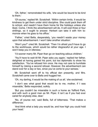 ‘Oh, father,’ remonstrated his wife, ‘she would be bound to be kind
to them.’
‘Of course,’ replied Mr. Scratchell. ‘Within certain limits. It would be
kindness to get them under strict discipline. She could pack them off
to school, and needn’t have them home for the holidays unless she
liked. Come, I think the advertisement will do. It will cost three or four
shillings, so it ought to answer. Herbert can take it with him to-
morrow when he goes to his office.’
‘Father,’ cried Bella, desperately, ‘you needn’t waste your money
upon that advertisement. I won’t take another situation.’
‘Won’t you?’ cried Mr. Scratchell. ‘Then I’m afraid you’ll have to go
to the workhouse, which would be rather disgraceful at your age. I
won’t keep you in idleness.’
‘I’d sooner marry Mr. Piper than go on teaching odious children.’
‘You’ll have to wait till Mr. Piper asks you again,’ replied her father,
delighted at having gained his point, but too diplomatic to show his
satisfaction. ‘You’ve refused him once. He may not care to humiliate
himself by risking a second refusal. However, the advertisement can
stand over for a day or two, since you’ve come to your senses.’
Mr. Scratchell went off to his official den presently, and Mrs.
Scratchell came over to Bella and hugged her.
‘Oh, my darling, it would be the making of us all,’ she exclaimed.
‘I don’t see what good that would be to me, mother, if I was
miserable,’ Bella responded, sulkily.
‘But you couldn’t be miserable in such a home as Yafford Park,
and with such a good man as Mr. Piper. It isn’t as if you had ever
cared for anybody else, dear.’
‘No, of course not,’ said Bella, full of bitterness. ‘That makes a
difference.’
‘And think what a lady you would be, and how high you could hold
your head.’
 