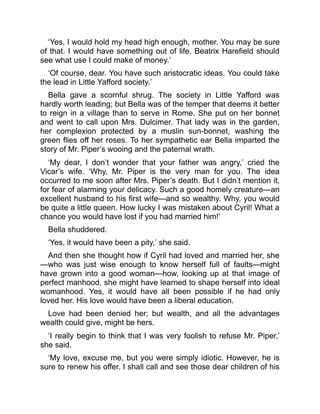 ‘Yes, I would hold my head high enough, mother. You may be sure
of that. I would have something out of life. Beatrix Harefield should
see what use I could make of money.’
‘Of course, dear. You have such aristocratic ideas. You could take
the lead in Little Yafford society.’
Bella gave a scornful shrug. The society in Little Yafford was
hardly worth leading; but Bella was of the temper that deems it better
to reign in a village than to serve in Rome. She put on her bonnet
and went to call upon Mrs. Dulcimer. That lady was in the garden,
her complexion protected by a muslin sun-bonnet, washing the
green flies off her roses. To her sympathetic ear Bella imparted the
story of Mr. Piper’s wooing and the paternal wrath.
‘My dear, I don’t wonder that your father was angry,’ cried the
Vicar’s wife. ‘Why, Mr. Piper is the very man for you. The idea
occurred to me soon after Mrs. Piper’s death. But I didn’t mention it,
for fear of alarming your delicacy. Such a good homely creature—an
excellent husband to his first wife—and so wealthy. Why, you would
be quite a little queen. How lucky I was mistaken about Cyril! What a
chance you would have lost if you had married him!’
Bella shuddered.
‘Yes, it would have been a pity,’ she said.
And then she thought how if Cyril had loved and married her, she
—who was just wise enough to know herself full of faults—might
have grown into a good woman—how, looking up at that image of
perfect manhood, she might have learned to shape herself into ideal
womanhood. Yes, it would have all been possible if he had only
loved her. His love would have been a liberal education.
Love had been denied her; but wealth, and all the advantages
wealth could give, might be hers.
‘I really begin to think that I was very foolish to refuse Mr. Piper,’
she said.
‘My love, excuse me, but you were simply idiotic. However, he is
sure to renew his offer. I shall call and see those dear children of his
 