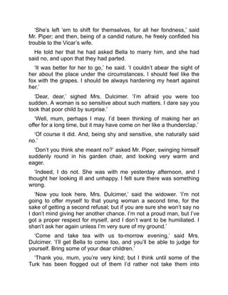 ‘She’s left ’em to shift for themselves, for all her fondness,’ said
Mr. Piper; and then, being of a candid nature, he freely confided his
trouble to the Vicar’s wife.
He told her that he had asked Bella to marry him, and she had
said no, and upon that they had parted.
‘It was better for her to go,’ he said. ‘I couldn’t abear the sight of
her about the place under the circumstances. I should feel like the
fox with the grapes. I should be always hardening my heart against
her.’
‘Dear, dear,’ sighed Mrs. Dulcimer. ‘I’m afraid you were too
sudden. A woman is so sensitive about such matters. I dare say you
took that poor child by surprise.’
‘Well, mum, perhaps I may. I’d been thinking of making her an
offer for a long time, but it may have come on her like a thunderclap.’
‘Of course it did. And, being shy and sensitive, she naturally said
no.’
‘Don’t you think she meant no?’ asked Mr. Piper, swinging himself
suddenly round in his garden chair, and looking very warm and
eager.
‘Indeed, I do not. She was with me yesterday afternoon, and I
thought her looking ill and unhappy. I felt sure there was something
wrong.
‘Now you look here, Mrs. Dulcimer,’ said the widower. ‘I’m not
going to offer myself to that young woman a second time, for the
sake of getting a second refusal; but if you are sure she won’t say no
I don’t mind giving her another chance. I’m not a proud man, but I’ve
got a proper respect for myself, and I don’t want to be humiliated. I
shan’t ask her again unless I’m very sure of my ground.’
‘Come and take tea with us to-morrow evening,’ said Mrs.
Dulcimer. ‘I’ll get Bella to come too, and you’ll be able to judge for
yourself. Bring some of your dear children.’
‘Thank you, mum, you’re very kind; but I think until some of the
Turk has been flogged out of them I’d rather not take them into
 