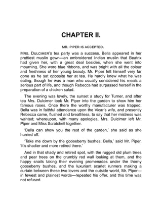 CHAPTER II.
mr. piper is accepted.
Mrs. Dulcimer’s tea party was a success. Bella appeared in her
prettiest muslin gown—an embroidered Indian muslin that Beatrix
had given her, with a great deal besides, when she went into
mourning. She wore blue ribbons, and was bright with all the colour
and freshness of her young beauty. Mr. Piper felt himself very far
gone as he sat opposite her at tea. He hardly knew what he was
eating, though he was a man who usually considered his meals a
serious part of life, and though Rebecca had surpassed herself in the
preparation of a chicken salad.
The evening was lovely, the sunset a study for Turner, and after
tea Mrs. Dulcimer took Mr. Piper into the garden to show him her
famous roses. Once there the worthy manufacturer was trapped.
Bella was in faithful attendance upon the Vicar’s wife, and presently
Rebecca came, flushed and breathless, to say that her mistress was
wanted; whereupon, with many apologies, Mrs. Dulcimer left Mr.
Piper and Miss Scratchell together.
‘Bella can show you the rest of the garden,’ she said as she
hurried off.
‘Take me down by the gooseberry bushes, Bella,’ said Mr. Piper.
‘It’s shadier and more retired there.’
And in that shady and retired spot, with the rugged old plum trees
and pear trees on the crumbly red wall looking at them, and the
happy snails taking their evening promenades under the thorny
gooseberry bushes, and the luxuriant scarlet runners making a
curtain between these two lovers and the outside world, Mr. Piper—
in fewest and plainest words—repeated his offer, and this time was
not refused.
 