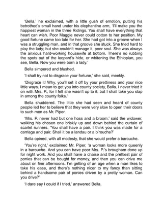 ‘Bella,’ he exclaimed, with a little gush of emotion, putting his
betrothed’s small hand under his elephantine arm, ‘I’ll make you the
happiest woman in the three Ridings. You shall have everything that
heart can wish. Poor Maggie never could cotton to her position. My
good fortune came too late for her. She had got into a groove when I
was a struggling man, and in that groove she stuck. She tried hard to
play the lady; but she couldn’t manage it, poor soul. She was always
the anxious hard-working housewife at bottom. There’s no rubbing
the spots out of the leopard’s hide, or whitening the Ethiopian, you
see, Bella. Now you were born a lady.’
Bella simpered and blushed.
‘I shall try not to disgrace your fortune,’ she said, meekly.
‘Disgrace it! Why, you’ll set it off by your prettiness and your nice
little ways. I mean to get you into county society, Bella. I never tried it
on with Mrs. P., for I felt she wasn’t up to it; but I shall take you slap
in among the county folks.’
Bella shuddered. The little she had seen and heard of county
people led her to believe that they were very slow to open their doors
to such men as Mr. Piper.
‘Mrs. P. never had but one hoss and a broom,’ said the widower,
walking his chosen one briskly up and down behind the curtain of
scarlet runners. ‘You shall have a pair. I think you was made for a
carriage and pair. Shall it be a landau or a b’rouche?’
Bella opined, with all modesty, that she would prefer a barouche.
‘You’re right,’ exclaimed Mr. Piper, ‘a woman looks more queenly
in a barouche. And you can have poor Mrs. P.’s brougham done up
for night work. And you shall have a chaise and the prettiest pair of
ponies that can be bought for money, and then you can drive me
about on fine afternoons. I’m getting of an age when a man likes to
take his ease, and there’s nothing nicer to my fancy than sitting
behind a handsome pair of ponies driven by a pretty woman. Can
you drive?’
‘I dare say I could if I tried,’ answered Bella.
 