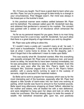 ‘Ah, I’ll have you taught. You’ll have a good deal to learn when you
are Mrs. Piper, but you’re young enough to take kindly to a change in
your circumstances. Poor Moggie wasn’t. Her mind was always in
the bread-pan or the butcher’s book.’
In this practical manner were matters settled between Mr. Piper
and his betrothed. The widower called upon Mr. Scratchell next day,
and obtained that gentleman’s consent to his nuptials. The consent
was granted with a certain air of reluctance which enhanced the
favour.
‘As far as my personal respect for you goes, there is no man living
I’d sooner have for a son-in-law,’ said Mr. Scratchell, ‘but you’ll allow
that there is a great disparity of age between you and my daughter.’
Mr. Piper was quite willing to allow this.
‘If I couldn’t marry a pretty girl I wouldn’t marry at all,’ he said. ‘I
don’t want a housekeeper. I want some one bright and pleasant to
look at when I come home to dinner. As for the disparity, well, I
shan’t forget that in the settlement I mean to make upon Bella.’
This was exactly what Mr. Scratchell wanted. After this everything
was speedily arranged. Mr. Piper was an impetuous man, and would
brook no delay. He would like to have been married immediately, but
he was persuaded, for decency’s sake, to wait till October. Even this
would be very soon after the late Mrs. Piper’s death; but the
indulgent Mrs. Dulcimer argued that a man in Mr. Piper’s forlorn
position, with a young family running to seed in the custody of
servants, might be excused if he hastened matters.
So Bella set to work to prepare her trousseau which was by far the
most interesting part of the business, especially after Mr. Piper had
slipped a little bundle of bank-notes into her hand one evening at
parting, which bundle was found to amount to five hundred pounds.
Bella spent long afternoons shopping at Great Yafford, attended by
her mother and sisters, who all treated her with a new deference,
and were delighted to hang upon her steps and look on while she
made her purchases. She had already begun to taste the sweets of
wealth. Her betrothed showered gifts upon her, and positively
 