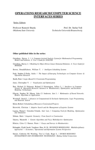 OPERATIONS RESEARCH/COMPUTER SCIENCE
INTERFACES SERIES
Series Editors
Professor Ramesh Sharda
Oklahoma State University
Prof. Dr. Stefan Voß
Technische Universität Braunschweig
Other published titles in the series:
Greenberg, Harvey J. / A Computer-Assisted Analysis System for Mathematical Programming
Models and Solutions: A User’s Guide for ANALYZE
Greenberg, Harvey J. / Modeling by Object-Driven Linear Elemental Relations: A Users Guide for
MODLER
Brown, Donald/Scherer, William T. / Intelligent Scheduling Systems
Nash, Stephen G./Sofer, Ariela / The Impact of Emerging Technologies on Computer Science &
Operations Research
Barth, Peter / Logic-Based 0-1 Constraint Programming
Jones, Christopher V. / Visualization and Optimization
Barr, Richard S./ Helgason, Richard V./ Kennington, Jeffery L. / Interfaces in Computer
Science & Operations Research: Advances in Metaheuristics, Optimization, and Stochastic
Modeling Technologies
Ellacott, Stephen W./ Mason, John C./ Anderson, Iain J. / Mathematics of Neural Networks:
Models, Algorithms & Applications
Woodruff, David L. / Advances in Computational & Stochastic Optimization, Logic Programming,
and Heuristic Search
Klein, Robert / Scheduling of Resource-Constrained Projects
Bierwirth, Christian / Adaptive Search and the Management of Logistics Systems
Laguna, Manuel / González-Velarde, José Luis / Computing Tools for Modeling, Optimization
and Simulation
Stilman, Boris / Linguistic Geometry: From Search to Construction
Sakawa, Masatoshi / Genetic Algorithms and Fuzzy Multiobjective Optimization
Ribeiro, Celso C./ Hansen, Pierre / Essays and Surveys in Metaheuristics
Holsapple, Clyde/ Jacob, Varghese / Rao, H. R. / BUSINESS MODELLING: Multidisciplinary
Approaches — Economics, Operational and Information Systems Perspectives
Sleezer, Catherine M./ Wentling, Tim L./ Cude, Roger L. / HUMAN RESOURCE
DEVELOPMENT AND INFORMATION TECHNOLOGY: Making Global Connections
 