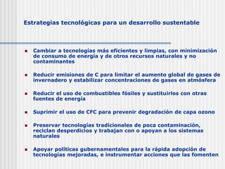 Estrategias tecnológicas para un desarrollo sustentable
 Cambiar a tecnologías más eficientes y limpias, con minimización
de consumo de energía y de otros recursos naturales y no
contaminantes
 Reducir emisiones de C para limitar el aumento global de gases de
invernadero y estabilizar concentraciones de gases en atmósfera
 Reducir el uso de combustibles fósiles y sustituirlos con otras
fuentes de energía
 Suprimir el uso de CFC para prevenir degradación de capa ozono
 Preservar tecnologías tradicionales de poca contaminación,
reciclan desperdicios y trabajan con o apoyan a los sistemas
naturales
 Apoyar políticas gubernamentales para la rápida adopción de
tecnologías mejoradas, e instrumentar acciones que las fomenten
 