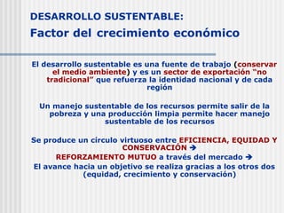 DESARROLLO SUSTENTABLE:
Factor del crecimiento económico
El desarrollo sustentable es una fuente de trabajo (conservar
el medio ambiente) y es un sector de exportación “no
tradicional” que refuerza la identidad nacional y de cada
región
Un manejo sustentable de los recursos permite salir de la
pobreza y una producción limpia permite hacer manejo
sustentable de los recursos
Se produce un círculo virtuoso entre EFICIENCIA, EQUIDAD Y
CONSERVACIÓN 
REFORZAMIENTO MUTUO a través del mercado 
El avance hacia un objetivo se realiza gracias a los otros dos
(equidad, crecimiento y conservación)
 