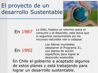 El proyecto de un
desarrollo Sustentable
En 1987
En 1992
La ONU, Público un informe sobre el
consumo y el desarollo, esta decia que
si seguimos consumiendo asi los
recursos naturales van a colapsar.
Los líderes mundiales
adoptaron el Programa 21,
con planes de acción
específicos para lograr el
desarrollo sostenible.
En Chile el gobierno a aceptado algunos
de estos planes y está trabajando para
lograr un desarrollo sustentable.
O
L
B
A
P
A
N
 