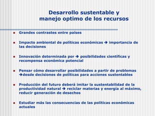 Desarrollo sustentable y
manejo optimo de los recursos
 Grandes contrastes entre países
 Impacto ambiental de políticas económicas  importancia de
las decisiones
 Innovación determinada por  posibilidades científicas y
recompensa económica potencial
 Pensar cómo desarrollar posibilidades a partir de problemas
desde decisiones de políticas para acciones sustentables
 Producción del futuro deberá imitar la sustentabilidad de la
productividad natural  reciclar materias y energía al máximo,
reducir generación de desechos
 Estudiar más las consecuencias de las políticas económicas
actuales
 
