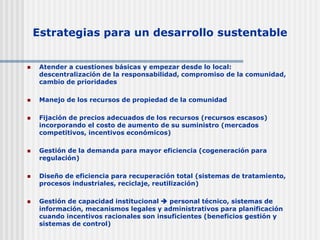 Estrategias para un desarrollo sustentable
 Atender a cuestiones básicas y empezar desde lo local:
descentralización de la responsabilidad, compromiso de la comunidad,
cambio de prioridades
 Manejo de los recursos de propiedad de la comunidad
 Fijación de precios adecuados de los recursos (recursos escasos)
incorporando el costo de aumento de su suministro (mercados
competitivos, incentivos económicos)
 Gestión de la demanda para mayor eficiencia (cogeneración para
regulación)
 Diseño de eficiencia para recuperación total (sistemas de tratamiento,
procesos industriales, reciclaje, reutilización)
 Gestión de capacidad institucional  personal técnico, sistemas de
información, mecanismos legales y administrativos para planificación
cuando incentivos racionales son insuficientes (beneficios gestión y
sistemas de control)
 