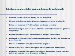 Estrategias ambientales para un desarrollo sustentable
 Usar con mayor eficiencia agua y tierras de cultivo
 Mejorar prácticas agrícolas y tecnologías para aumentar producción
 Evitar uso excesivo de fertilizantes y pesticidas químicos
 Conservar el agua eliminando los hábitos y usos industriales que generan
desperdicio
 Mejorar calidad del agua y limitar tomas de agua superficiales
 Conservar la biodiversidad deteniendo extinción y destrucción de habitats
y ecosistemas
 Utilizar cuidadosamente los sistemas de irrigación
 Evitar el cultivo de tierras en lugares de alta pendiente o marginales
 Disminuir o detener destrucción de bosques, humedales y otros habitats
únicos para conservar la diversidad biológica
 