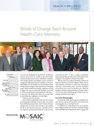 Ingram’s H e a l t h + W e l l n e s R e p o r t 49
Winds of Change Swirl Around
Health-Care Interests
Winds of Change Swirl Around
Health-Care Interests
Participants (from left)
Joe Sweeney, Ingram’s
Jill Monroe, City of
Kansas City, Missouri
Scott Hall, Greater Kansas City
Chamber of Commerce
Adam Rossbach, Mosaic Life Care
CiCi Rojas, The Central Exchange
Jaren Pippitt, Mosaic Life Care
Polly Thomas, CBIZ
Matt Benge, Assured SRA
Bill Redinger, Park Hill School Dist.
Gregg Laiben, Blue Cross Blue
Shield of Kansas City
Jim Fight, Kansas City Area
Transportation Authority
The current challenges facing the U.S. health care
system seem to be as varied as the 318 million
Americans that system serves: individual customers
with unique health and wellness issues, insurance
companies adjusting business models in the post-
Affordable Care Act world, insurance brokers trying
to help clients navigate waterways that are changing
routes daily (sometimes hourly), employers trying
to figure out ways to cope with dramatic increases
in insurance premiums, and employees who may—
or may not—be doing what they can on a personal
level to help their employers win that fight.
Those are just for starters.
Each of those stakeholders will view the current
and emerging challenges of the health-care sector
from different perspectives. And a dozen of those
perspectives on issues that are key to the quality
of life in the Kansas City area, broadly, and to
the region’s sprawling Northland, in particular,
convened on Dec. 10 for a unique roundtable
sponsored by Mosaic Life Care and hosted at the
company’s extraordinary Shoal Creek clinic.
Mosaic Life Care’s Adam Rossbach, director of
business solutions, and Jaren Pippitt, home-centric
administrator, served as co-chairs for a fast-paced
two-hour conversation that covered strategies
to bend the cost curve for health care, effective
employer wellness programming, technical advan-
ces in care and record-keeping, evolution of care
settings and other vital topics.
Current Challenges
Around the table, participants sounded com-
mon themes about the need for more education
and engagement, at multiple levels.
In addition to rising drug costs, for example,
Jaren Pippitt of Mosaic Life Care and Matt Benge
of Assured SRA both identified need to engage and
Sponsored by:
HEALTH + WELLNESS
REPORT
 