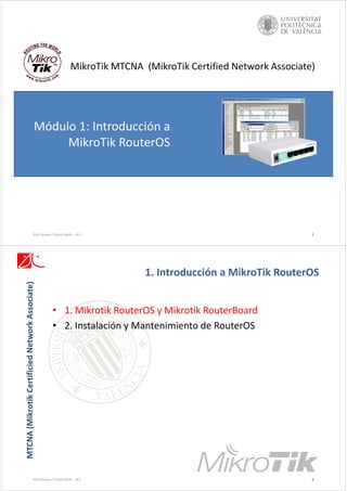 MikroTik MTCNA  (MikroTik Certified Network Associate)
Módulo 1: Introducción a 
MikroTik RouterOS
1
Raúl Llinares / David Vaello ‐ v8.0
MTCNA (Mikrotik
Certificied
Network Associate)
• 1. Mikrotik RouterOS y Mikrotik RouterBoard
• 2. Instalación y Mantenimiento de RouterOS
1. Introducción a MikroTik RouterOS
Raúl Llinares / David Vaello ‐ v8.0 2
 