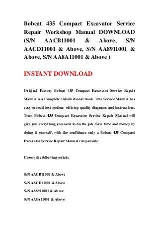 Bobcat 435 Compact Excavator Service
Repair Workshop Manual DOWNLOAD
(S/N   AACB11001     &   Above, S/N
AACD11001 & Above, S/N AA8911001 &
Above, S/N AA8A11001 & Above )

INSTANT DOWNLOAD

Original Factory Bobcat 435 Compact Excavator Service Repair

Manual is a Complete Informational Book. This Service Manual has

easy-to-read text sections with top quality diagrams and instructions.

Trust Bobcat 435 Compact Excavator Service Repair Manual will

give you everything you need to do the job. Save time and money by

doing it yourself, with the confidence only a Bobcat 435 Compact

Excavator Service Repair Manual can provide.



Covers the following serials:



S/N AACB11001 & Above

S/N AACD11001 & Above

S/N AA8911001 & Above

S/N AA8A11001 & Above
 