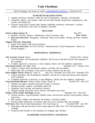 Cody Cheatham
1009 N Farmington Rd, Peoria, IL 61606 • codycheatham93@gmail.com • (309) 642-4187
SUMMARY OF QUALIFICATIONS
 Applied professional experience within the areas of management, marketing, and leadership
 Exemplifies initiative and creativity within the work place through interpersonal communication, data
systems, and volunteering
 Possesses strong person centered skills through establishing motivating environments, resolving
conflicts, and focusing on the needs of colleagues and clients
EDUCATION
Eureka College, Eureka, IL May 2015
 Bachelor of Science, Business Administration major, Economics minor GPA: 3.0/4.0
 Relevant Coursework: Management, Marketing, Theory of Constraints, Strategy and Policy, Business
Finance
Lingnan University, Hong Kong
 Spring 2014 semester study abroad experience
 Relevant Coursework: Be Your Own Boss - Entrepreneurship, Project Management, Chinese as a
Second Language I
PROFESSIONAL EXPERIENCE
Unit Assistant, Marigold Estates February 2016 – Present
 Assist individuals with developmental disabilities with the aim to help them become more integrated in
the community
 Complete paperwork, as necessary, to meet company, federal, and state regulatory requirements
Sales Representative, The Digital Store September 2015 – February 2016
 Analyzes customer needs and financial situations and offers the best solutions
 Makes daily calls on company’s 5star system to attract customers into the store
Direct Support Person, Bridgeway, Pekin, IL May 2013 - December 2013, May 2014 - September 2015
 Assisted individuals with developmental disabilities with the aim to help them become more integrated
in the community
 Completed paperwork, as necessary, to meet Bridgeway, federal, and state regulatory requirements
Concession Stand Operator, Sodexo, Eureka College, Eureka, IL October 2012 - May 2013
 Handled cash register operations and issued receipts to customers
 Managed greetings, inquiries, and handled paperwork
 Maintained petty cash fund and monitored inventory
 Managed opening and closing service windows and handled food orders
Produce Clerk, Cashier and Bagger, Kroger September 2011 - May 2013
 Greeted customers, rang up purchases, handled returns, and answered questions about products, policies,
and services
 Built attractive displays and maintained the freshness of produce products
 Provided helpful information to customers about how to use or prepare fruits and vegetables
Paid Intern, Mike Unes for State Representative 2011, East Peoria, IL November 2009 – July 2010
 Made phone calls and went door to door to gain support for Mike Unes’ 2011 State Representative
campaign
 Scoped out ideal locations in the community for campaign signs and flyers
LEADERSHIP, INVOLVEMENT AND SERVICE
 