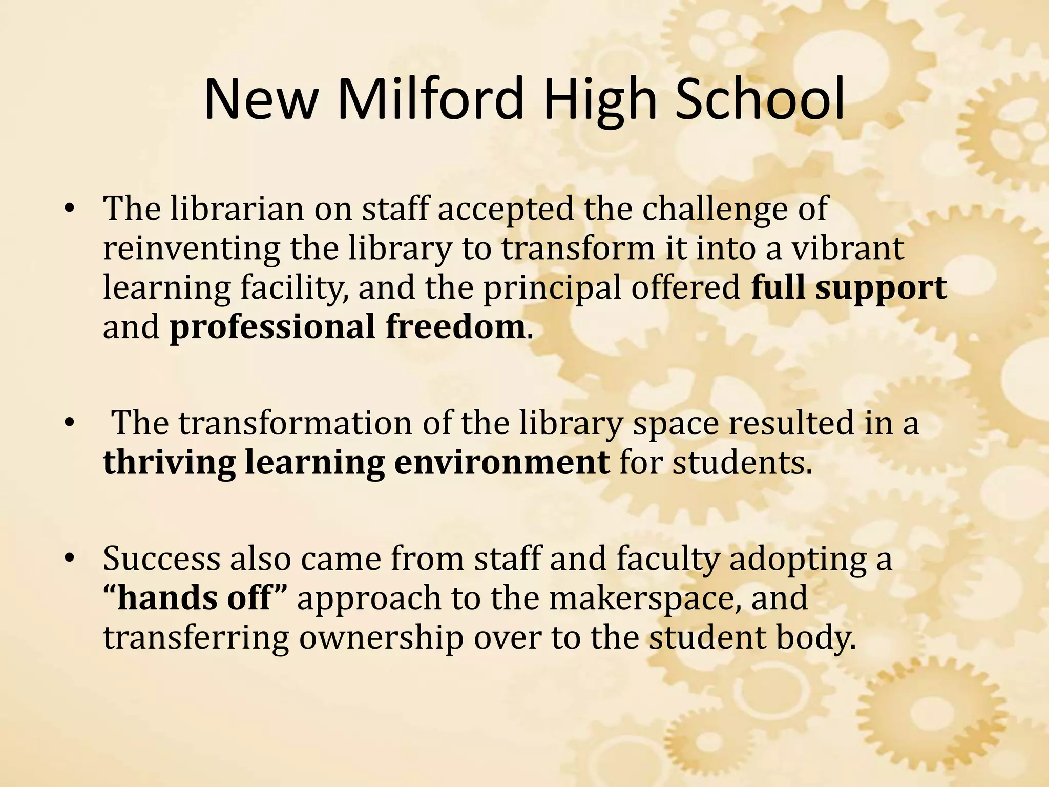New Milford High School
• The librarian on staff accepted the challenge of
reinventing the library to transform it into a vibrant
learning facility, and the principal offered full support
and professional freedom.
• The transformation of the library space resulted in a
thriving learning environment for students.
• Success also came from staff and faculty adopting a
“hands off” approach to the makerspace, and
transferring ownership over to the student body.
 