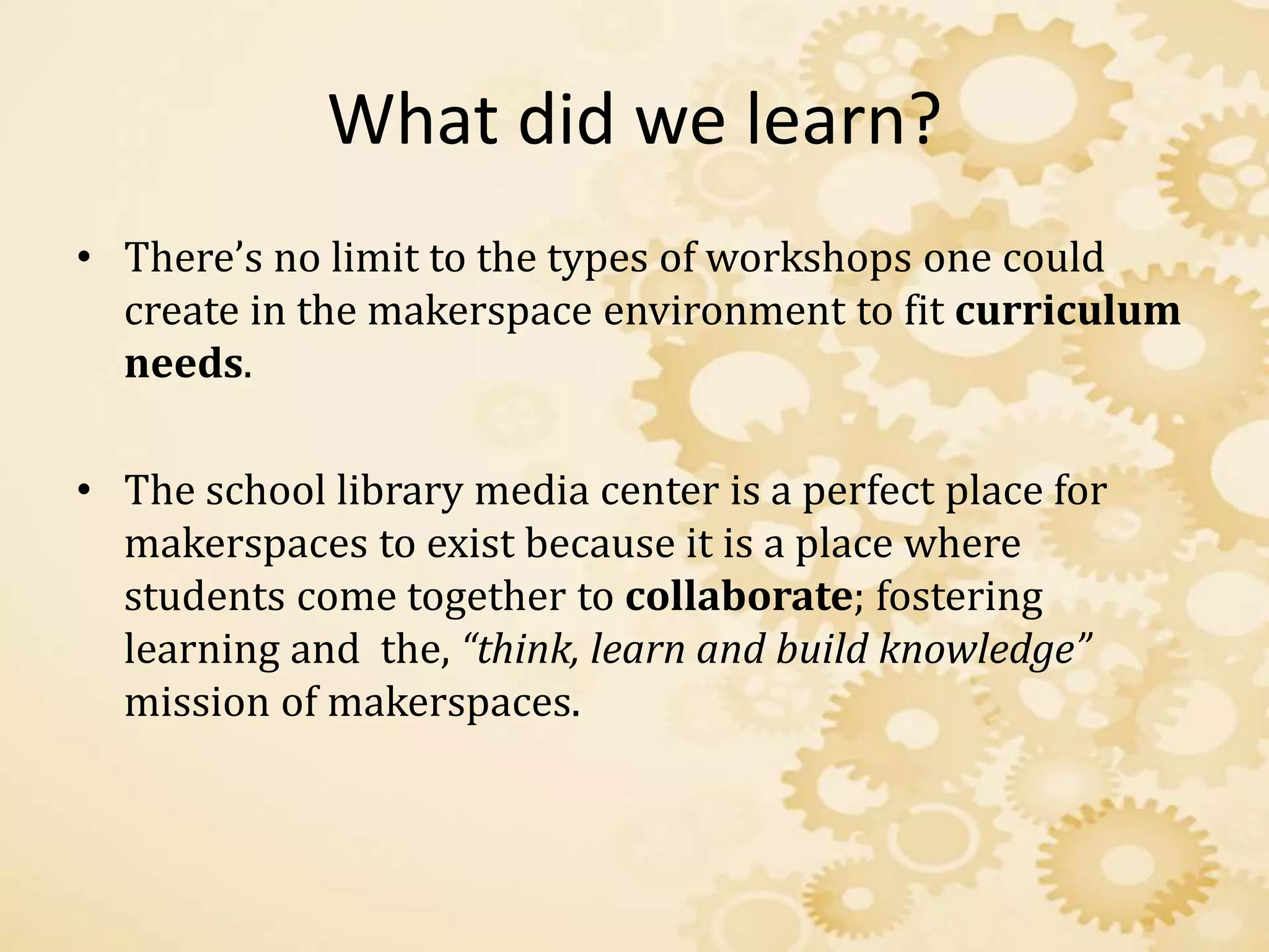 What did we learn?
• There’s no limit to the types of workshops one could
create in the makerspace environment to fit curriculum
needs.
• The school library media center is a perfect place for
makerspaces to exist because it is a place where
students come together to collaborate; fostering
learning and the, “think, learn and build knowledge”
mission of makerspaces.
 