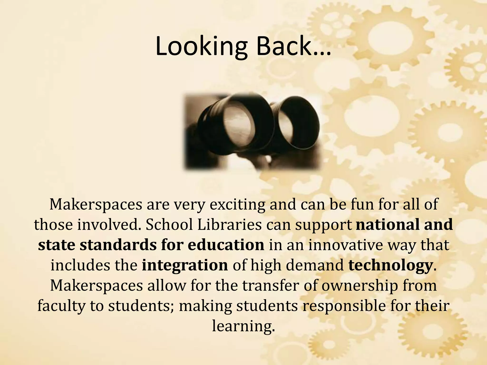 Looking Back…
Makerspaces are very exciting and can be fun for all of
those involved. School Libraries can support national and
state standards for education in an innovative way that
includes the integration of high demand technology.
Makerspaces allow for the transfer of ownership from
faculty to students; making students responsible for their
learning.
 