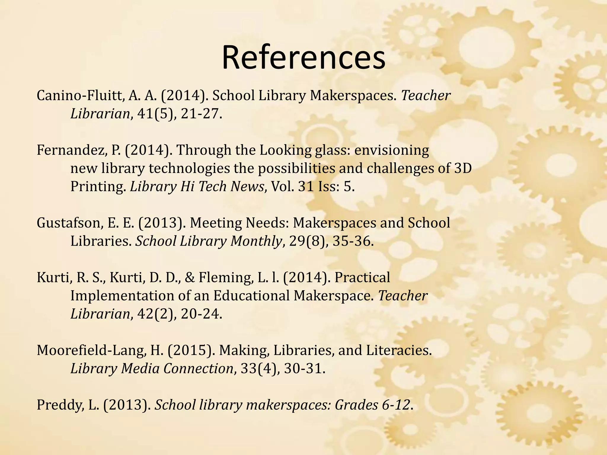 References
Canino-Fluitt, A. A. (2014). School Library Makerspaces. Teacher
Librarian, 41(5), 21-27.
Fernandez, P. (2014). Through the Looking glass: envisioning
new library technologies the possibilities and challenges of 3D
Printing. Library Hi Tech News, Vol. 31 Iss: 5.
Gustafson, E. E. (2013). Meeting Needs: Makerspaces and School
Libraries. School Library Monthly, 29(8), 35-36.
Kurti, R. S., Kurti, D. D., & Fleming, L. l. (2014). Practical
Implementation of an Educational Makerspace. Teacher
Librarian, 42(2), 20-24.
Moorefield-Lang, H. (2015). Making, Libraries, and Literacies.
Library Media Connection, 33(4), 30-31.
Preddy, L. (2013). School library makerspaces: Grades 6-12.
 