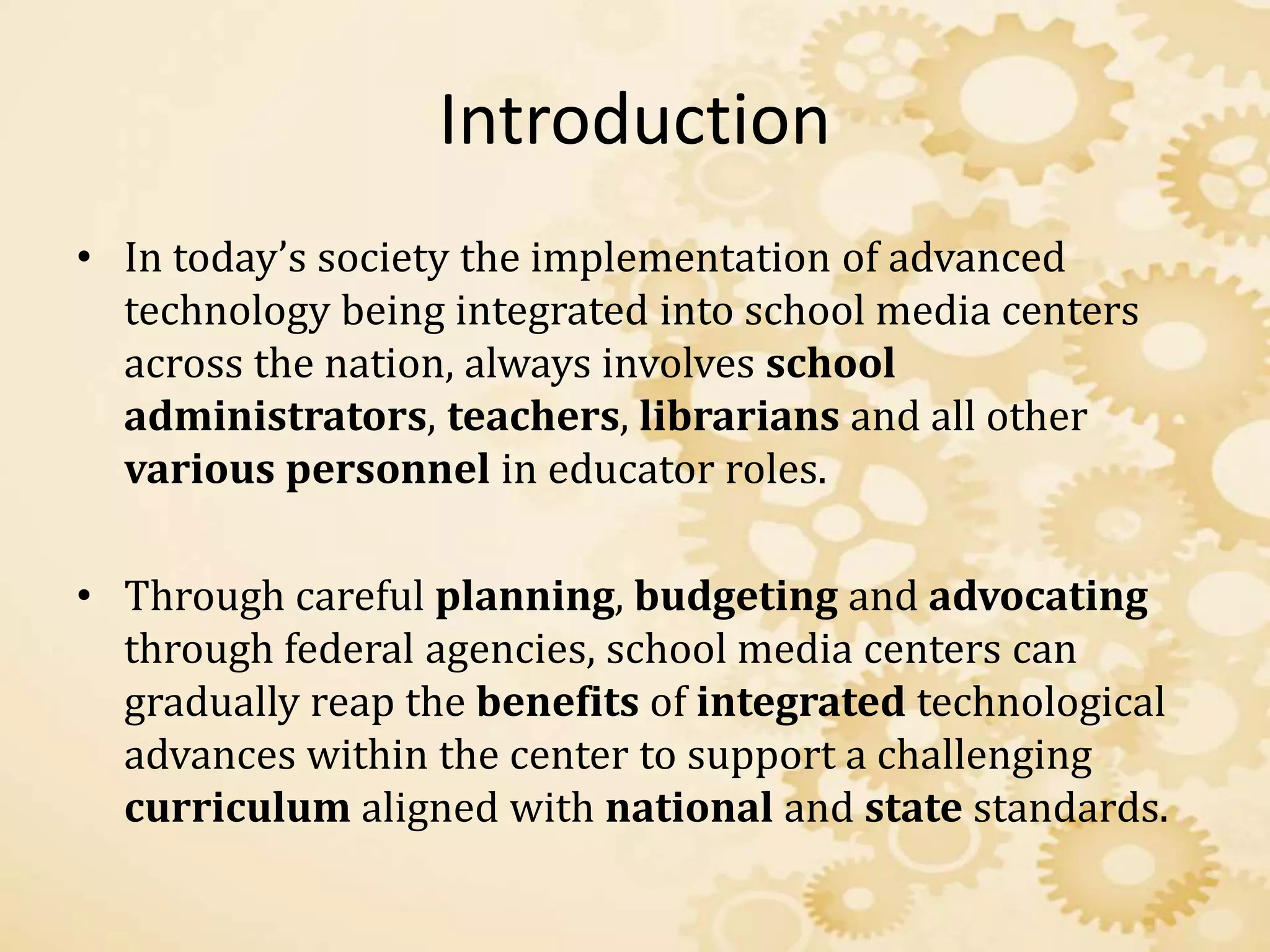 Introduction
• In today’s society the implementation of advanced
technology being integrated into school media centers
across the nation, always involves school
administrators, teachers, librarians and all other
various personnel in educator roles.
• Through careful planning, budgeting and advocating
through federal agencies, school media centers can
gradually reap the benefits of integrated technological
advances within the center to support a challenging
curriculum aligned with national and state standards.
 