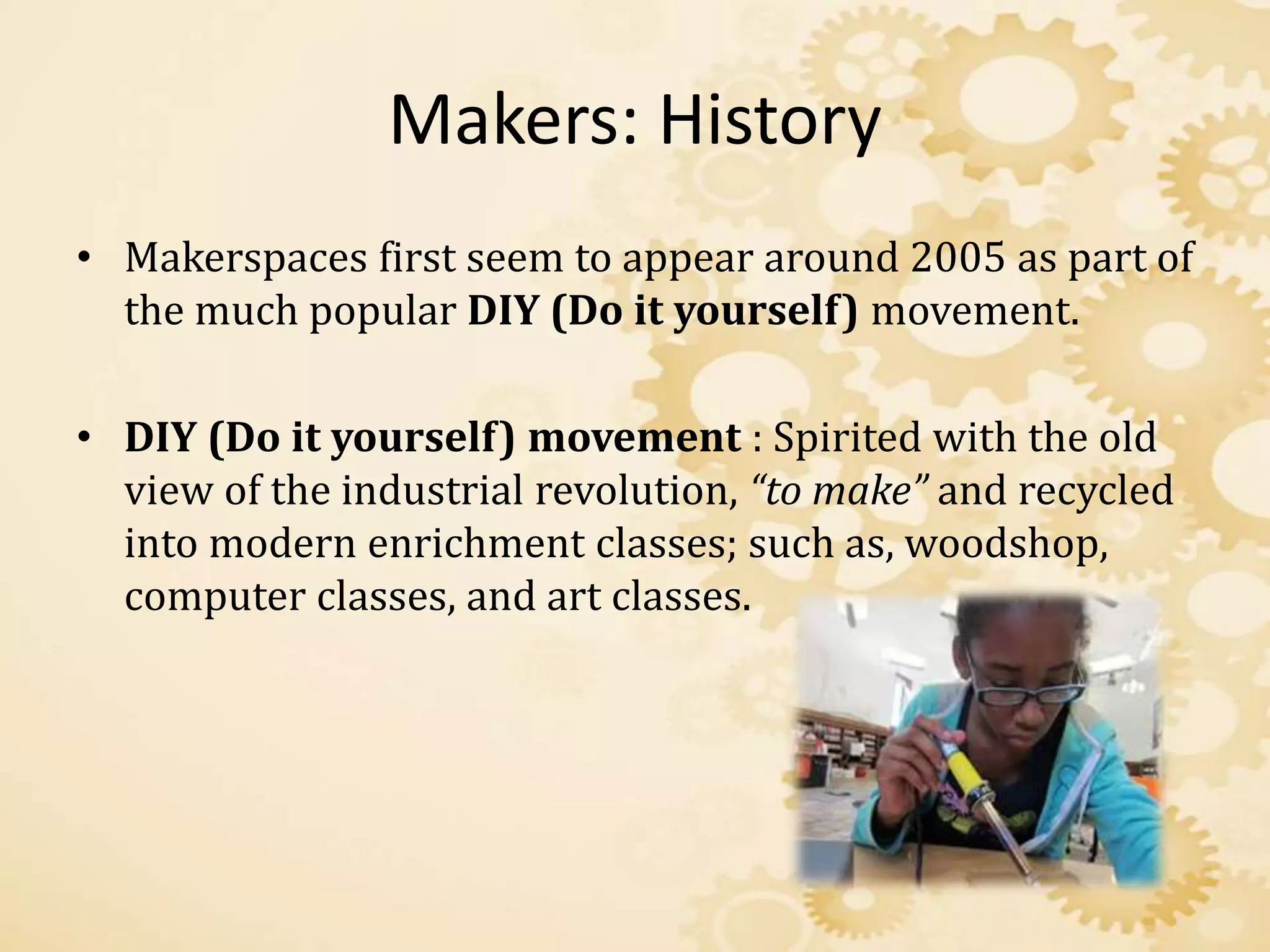 Makers: History
• Makerspaces first seem to appear around 2005 as part of
the much popular DIY (Do it yourself) movement.
• DIY (Do it yourself) movement : Spirited with the old
view of the industrial revolution, “to make” and recycled
into modern enrichment classes; such as, woodshop,
computer classes, and art classes.
 