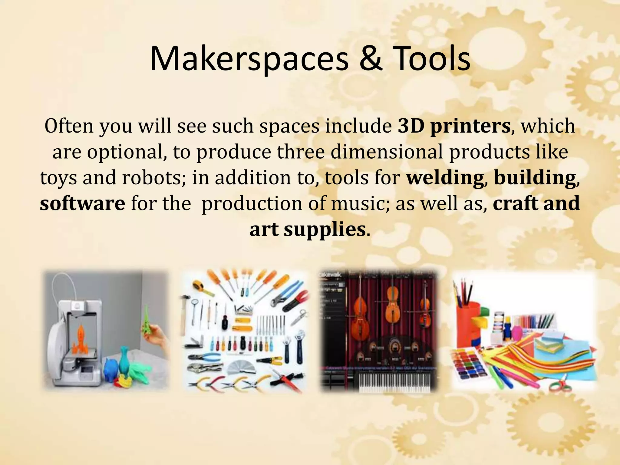 Makerspaces & Tools
Often you will see such spaces include 3D printers, which
are optional, to produce three dimensional products like
toys and robots; in addition to, tools for welding, building,
software for the production of music; as well as, craft and
art supplies.
 